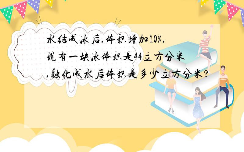 水结成冰后,体积增加10%,现有一块冰体积是44立方分米,融化成水后体积是多少立方分米?