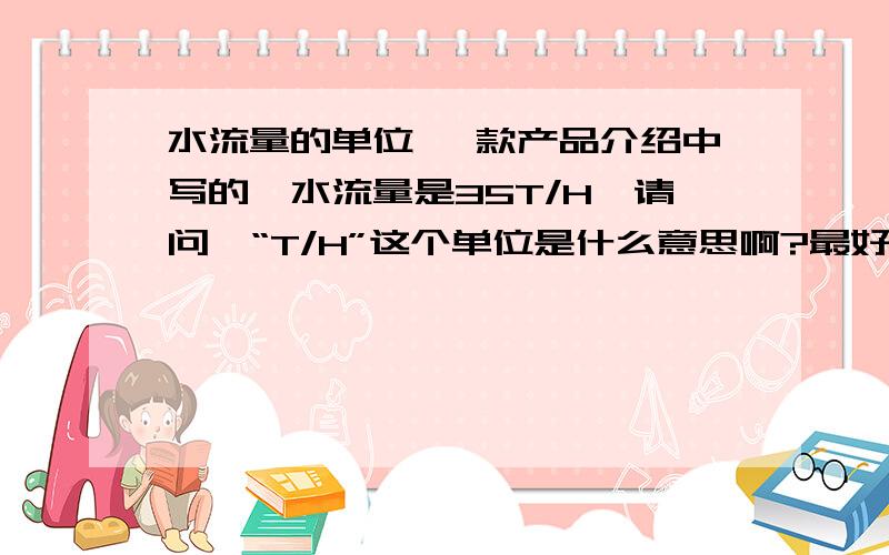 水流量的单位 一款产品介绍中写的,水流量是35T/H,请问,“T/H”这个单位是什么意思啊?最好在给扩展一下知识.是不是 每小时35吨?