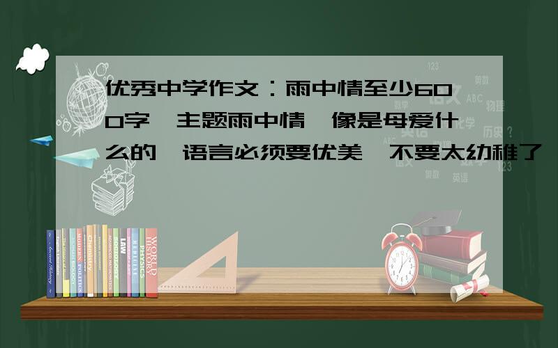 优秀中学作文：雨中情至少600字,主题雨中情,像是母爱什么的,语言必须要优美,不要太幼稚了