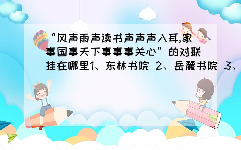 “风声雨声读书声声声入耳,家事国事天下事事事关心”的对联挂在哪里1、东林书院 2、岳麓书院 3、石鼓书院 4、白鹿书院 5、应天书院