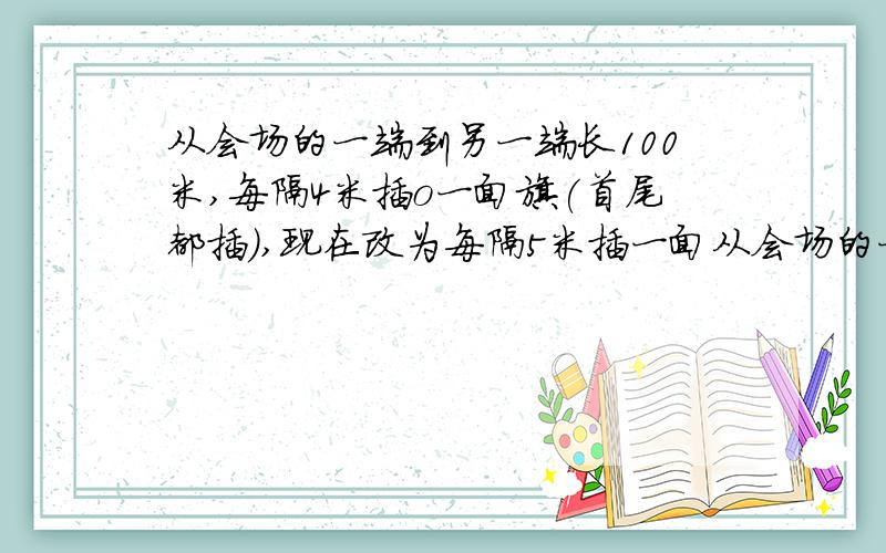 从会场的一端到另一端长100米,每隔4米插o一面旗(首尾都插),现在改为每隔5米插一面从会场的一端到另一端长100米,每隔4米插一面旗（首尾都插）,现在改为每隔5米插一面旗,请问有几面旗不用