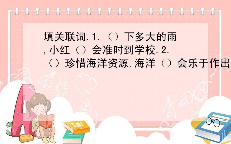 填关联词.1.（）下多大的雨,小红（）会准时到学校.2.（）珍惜海洋资源,海洋（）会乐于作出它的奉献3.世界上有许多事情,（）通过人与人之间的相互合作,（）能完成.4.老师讲的这些话（）