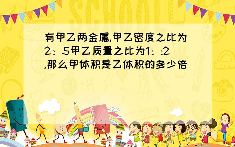 有甲乙两金属,甲乙密度之比为2：5甲乙质量之比为1：:2,那么甲体积是乙体积的多少倍