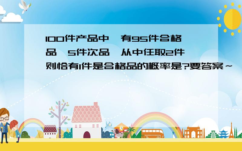 100件产品中,有95件合格品,5件次品,从中任取2件,则恰有1件是合格品的概率是?要答案～