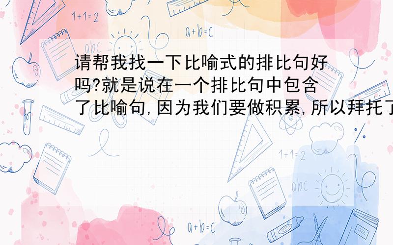 请帮我找一下比喻式的排比句好吗?就是说在一个排比句中包含了比喻句,因为我们要做积累,所以拜托了.