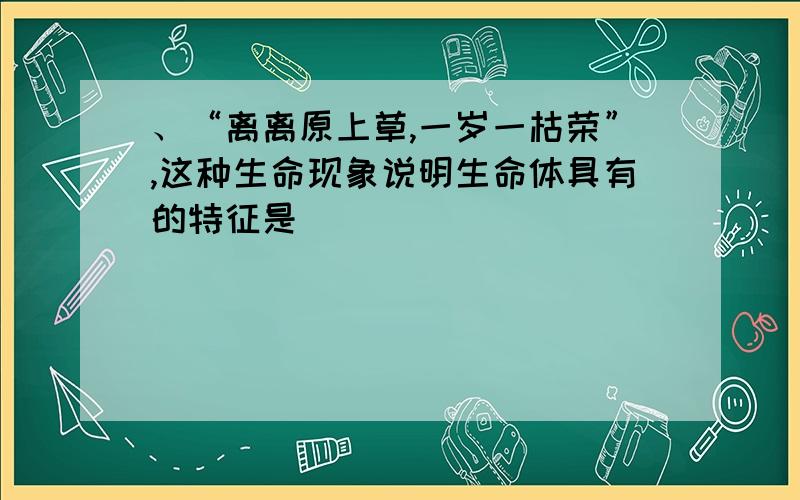 、“离离原上草,一岁一枯荣”,这种生命现象说明生命体具有的特征是( )