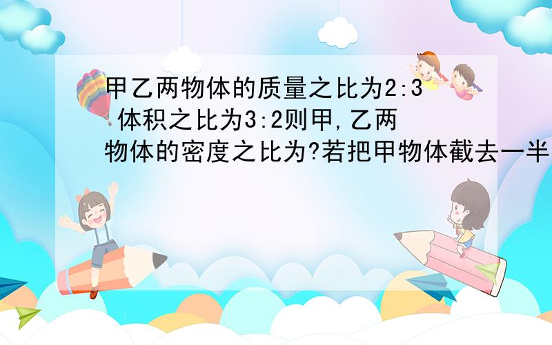 甲乙两物体的质量之比为2:3 体积之比为3:2则甲,乙两物体的密度之比为?若把甲物体截去一半则甲乙密度比是?