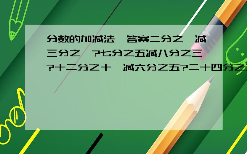 分数的加减法,答案二分之一减三分之一?七分之五减八分之三?十二分之十一减六分之五?二十四分之三加十一分之四?十八分之三加三分之二?二十一分之四加七分之四?十分之九减十分之九?四