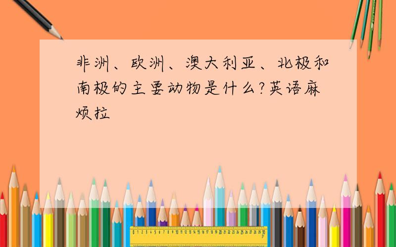 非洲、欧洲、澳大利亚、北极和南极的主要动物是什么?英语麻烦拉