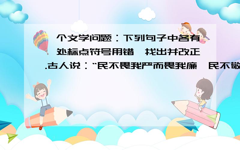 一个文学问题：下列句子中各有一处标点符号用错,找出并改正.古人说：“民不畏我严而畏我廉,民不敬我能而敬我公.”短短的十几个字,深刻揭示了为官者道德水准的重要性.