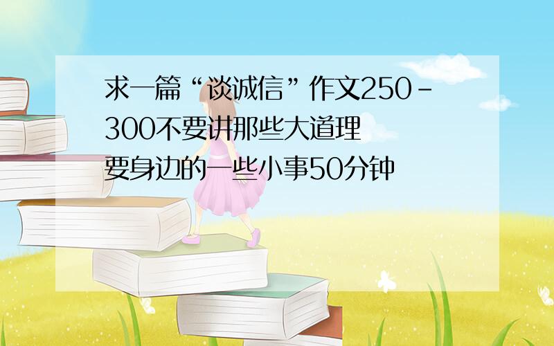 求一篇“谈诚信”作文250-300不要讲那些大道理   要身边的一些小事50分钟