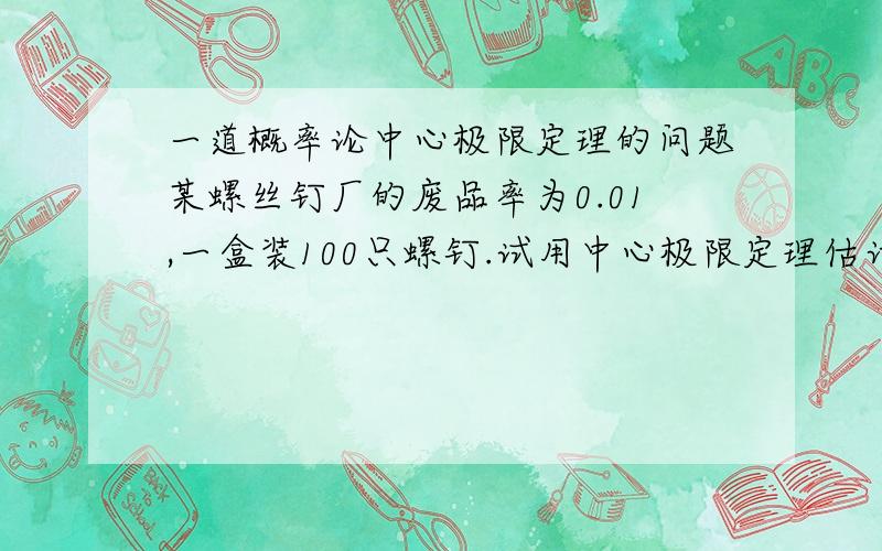 一道概率论中心极限定理的问题某螺丝钉厂的废品率为0.01,一盒装100只螺钉.试用中心极限定理估计一盒里至少有一只不合格品的概率是多少?Φ(1.645) = 0.95,Φ(0) = 0.5,Φ(1.39) = 0.9177