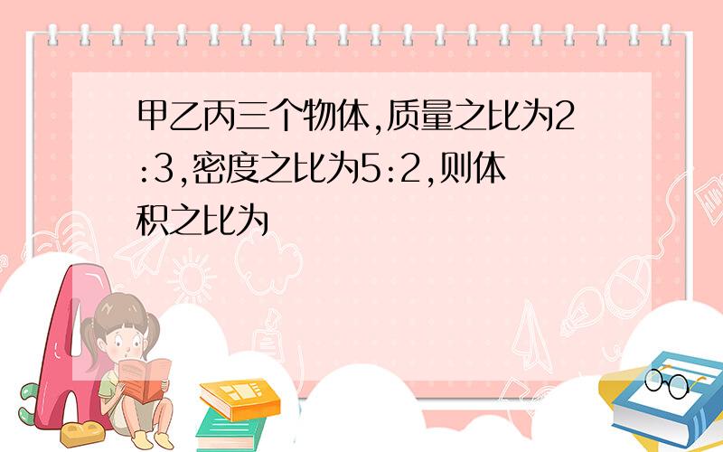 甲乙丙三个物体,质量之比为2:3,密度之比为5:2,则体积之比为