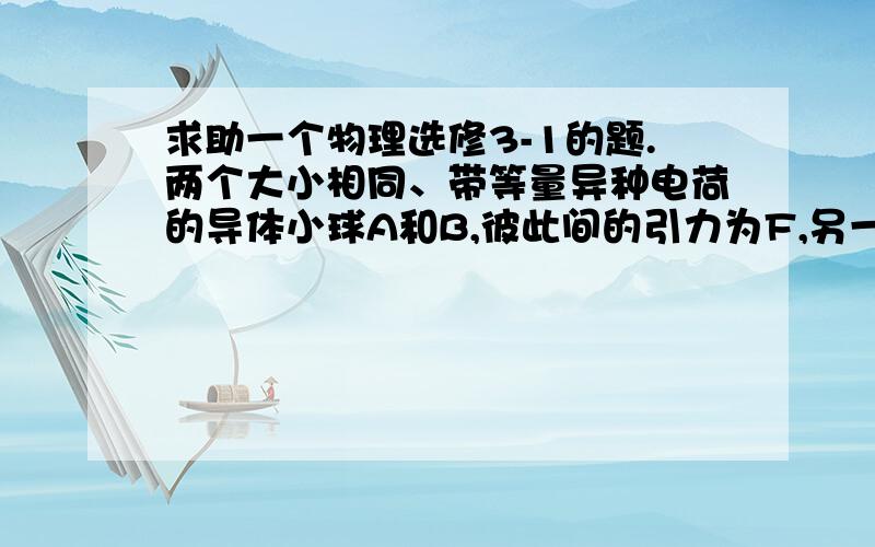 求助一个物理选修3-1的题.两个大小相同、带等量异种电荷的导体小球A和B,彼此间的引力为F,另一个不带电的与A、B大小相同的道题小球C,限于A接触,再与B接触,然后移开,这是A和B之间的作用力