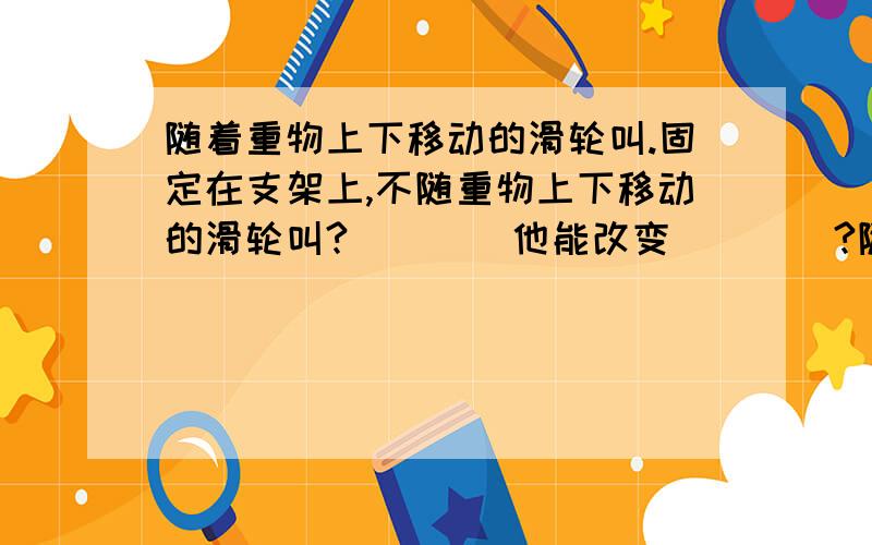 随着重物上下移动的滑轮叫.固定在支架上,不随重物上下移动的滑轮叫?____他能改变____?随着重物上下移动的轮滑叫____?他能____?