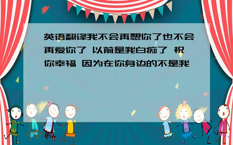 英语翻译我不会再想你了也不会再爱你了 以前是我白痴了 祝你幸福 因为在你身边的不是我