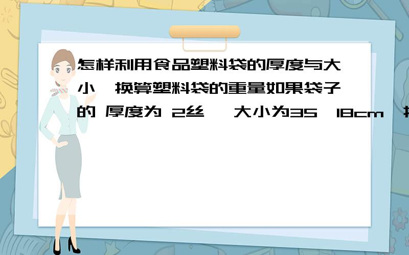 怎样利用食品塑料袋的厚度与大小,换算塑料袋的重量如果袋子的 厚度为 2丝 ,大小为35*18cm,折边为3.5cm,这样一个袋子的重量为几克?