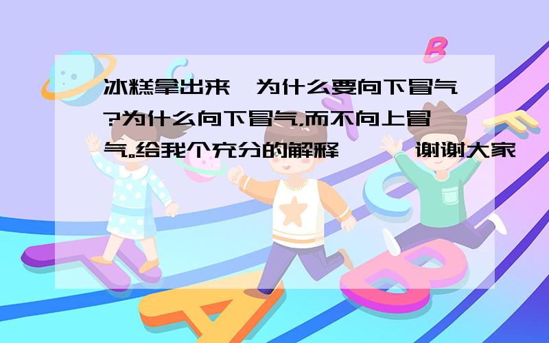 冰糕拿出来,为什么要向下冒气?为什么向下冒气，而不向上冒气。给我个充分的解释```谢谢大家``你们的意思是它因为形成小液滴``因重力所以向下？