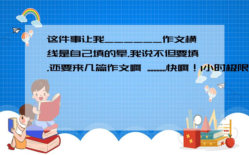 这件事让我______作文横线是自己填的晕，我说不但要填，还要来几篇作文啊 。。。。。。快啊！1小时极限····