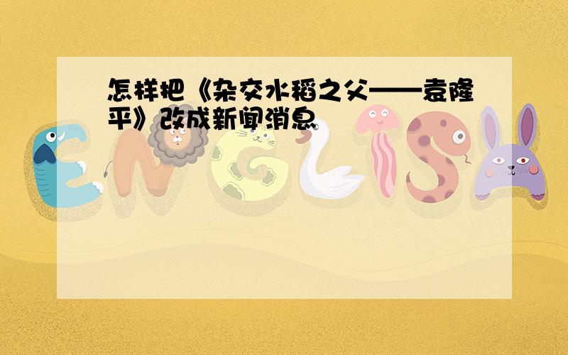 怎样把《杂交水稻之父——袁隆平》改成新闻消息