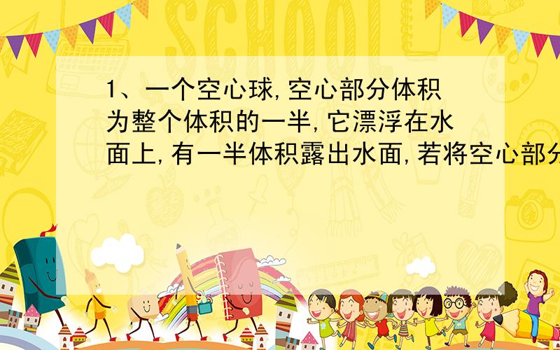 1、一个空心球,空心部分体积为整个体积的一半,它漂浮在水面上,有一半体积露出水面,若将空心部分注满水,放入水中再静止时将（水足够深）a、漂浮b、悬浮c、沉底d、无法确定2、有一块泡