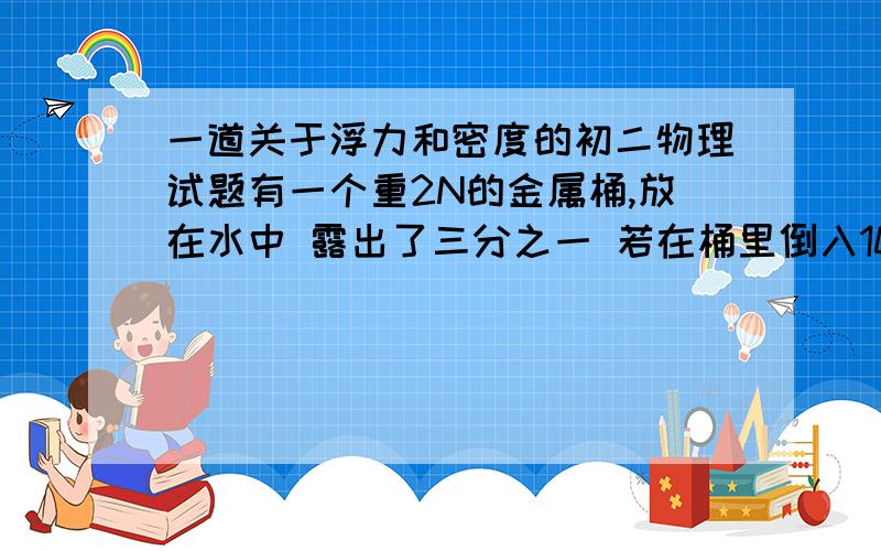 一道关于浮力和密度的初二物理试题有一个重2N的金属桶,放在水中 露出了三分之一 若在桶里倒入100立方米的液体,再放入水中 只露出十五分之一,求液体的密度  望写出详细步骤 速度 我急用