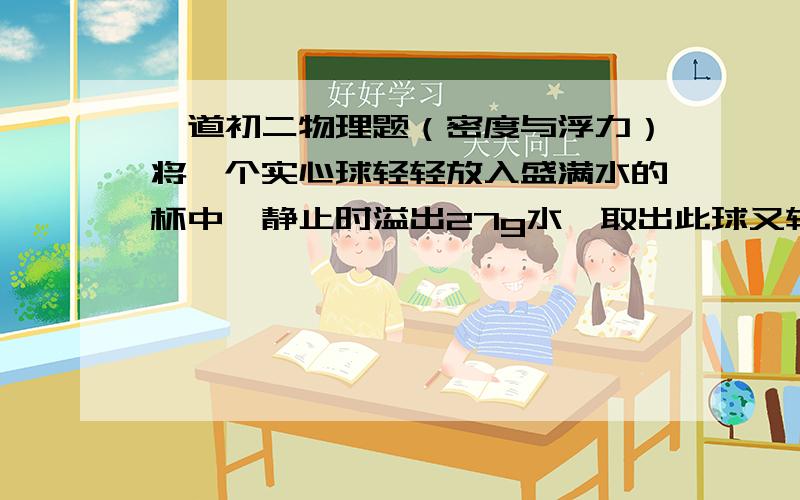 一道初二物理题（密度与浮力）将一个实心球轻轻放入盛满水的杯中,静止时溢出27g水,取出此球又轻轻放入盛满酒精的杯中,静止时溢出酒精24g.已知酒精的密度是800kg/立方米,则实心球的密度