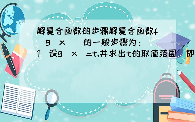 解复合函数的步骤解复合函数f[g(x)]的一般步骤为：(1)设g(x)=t,并求出t的取值范围(即g(x)的值域)； (2)解出x=φ(t)； (3)将g(x)=t,x=φ(t)同时代入函数f[g(x)]并简化； (4)以x代t且写出x的取值范围(即t的