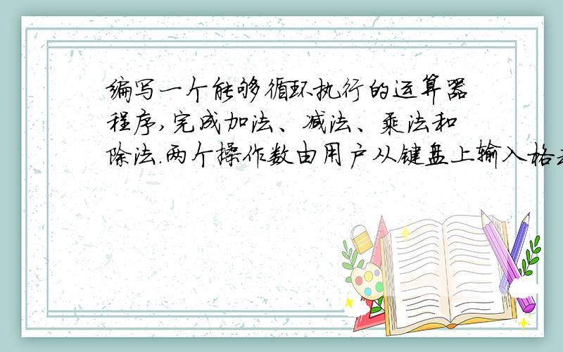 编写一个能够循环执行的运算器程序,完成加法、减法、乘法和除法.两个操作数由用户从键盘上输入格式要：main (){ int option;do{ getOption ( ); //显示菜单,读选项if (option = 5){ getNumbers(…….);//读