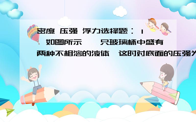 密度 压强 浮力选择题： 1、如图所示,一只玻璃杯中盛有两种不相溶的液体,这时对底面的压强为P甲,把两种液体搅拌混合（总体积不变）,这时对底面压强为P乙,则关于P甲、P乙大小（ ） A、P