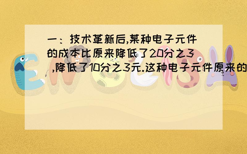 一：技术革新后,某种电子元件的成本比原来降低了20分之3 ,降低了10分之3元.这种电子元件原来的成本是多少?现在的成本是多少?（写出解题过程） 二：某校举行交通安全知识竞赛,参赛的人