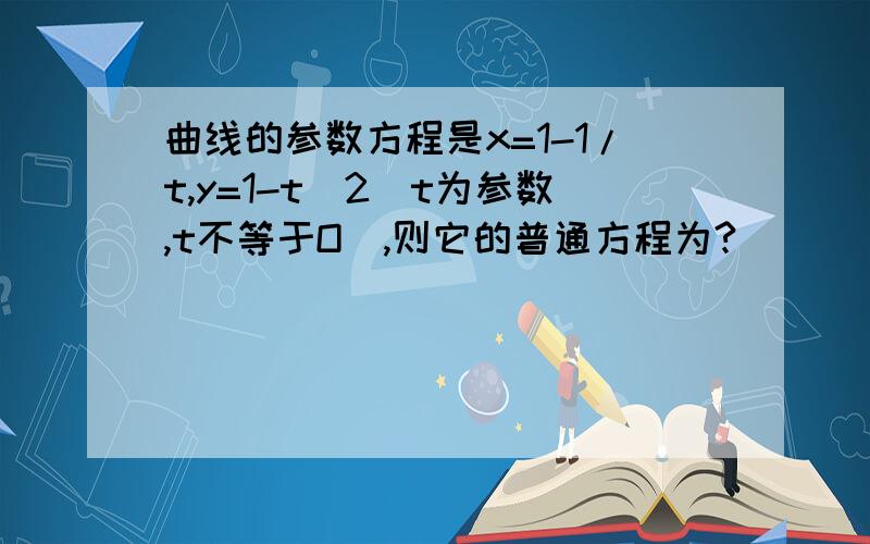 曲线的参数方程是x=1-1/t,y=1-t^2（t为参数,t不等于O）,则它的普通方程为?