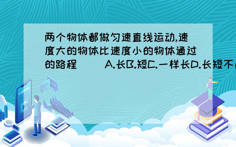 两个物体都做匀速直线运动,速度大的物体比速度小的物体通过的路程（ )A.长B.短C.一样长D.长短不能确定