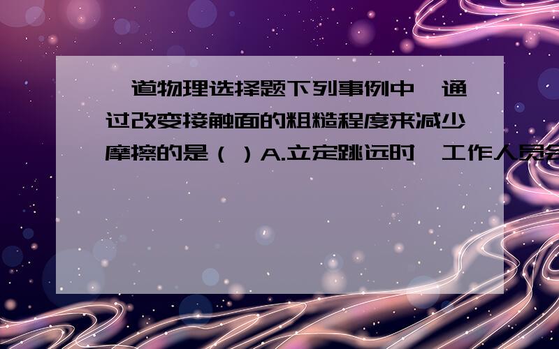 一道物理选择题下列事例中,通过改变接触面的粗糙程度来减少摩擦的是（）A.立定跳远时,工作人员会将起跳板上的沙子清扫干净B.往生绣的锁孔里滴一些油,便于开锁