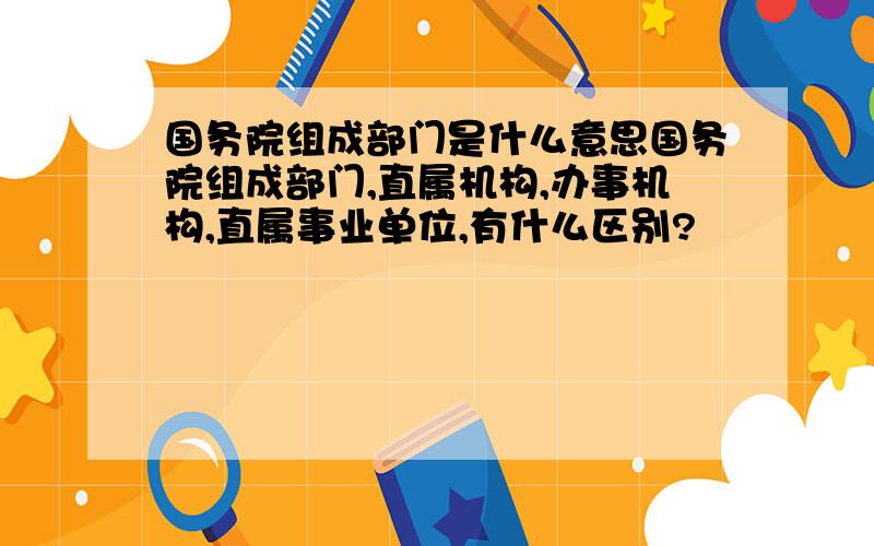 国务院组成部门是什么意思国务院组成部门,直属机构,办事机构,直属事业单位,有什么区别?