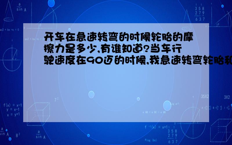 开车在急速转弯的时候轮胎的摩擦力是多少,有谁知道?当车行驶速度在90迈的时候,我急速转弯轮胎和地的摩擦力是多少我想要相关数据~!