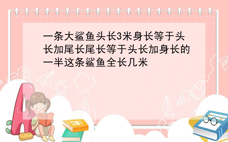 一条大鲨鱼头长3米身长等于头长加尾长尾长等于头长加身长的一半这条鲨鱼全长几米