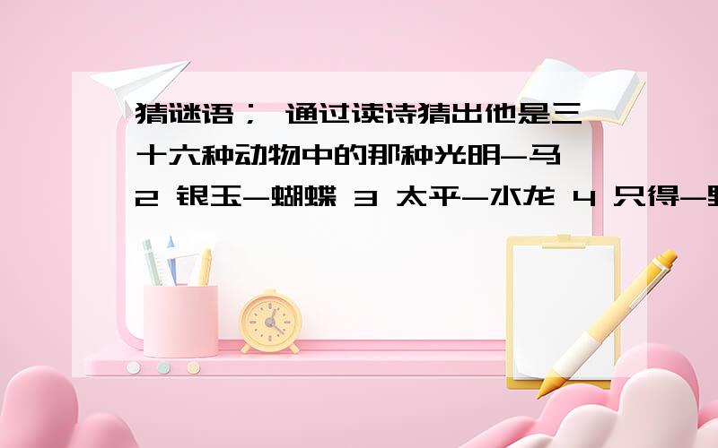 猜谜语； 通过读诗猜出他是三十六种动物中的那种光明-马 2 银玉-蝴蝶 3 太平-水龙 4 只得-野猫 5 广安-骆驼 6 日山-鸡 7 井利-金鱼 8 元吉-鹿 9 青云-仙鹤 10 金官-乌龟 11 九官-画眉 12 有利-大象