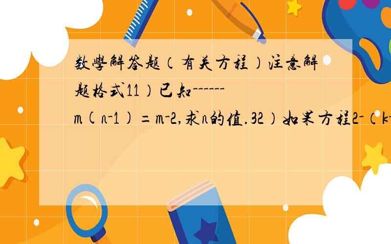 数学解答题（有关方程）注意解题格式11）已知------m(n-1)=m-2,求n的值.32）如果方程2-（k-x）=2x的解是x=1,求有关于y的方程k（y-3）-2=k（2y-5）的解.1※3）是否存在非零数a,使关于x的方程----（a-6）