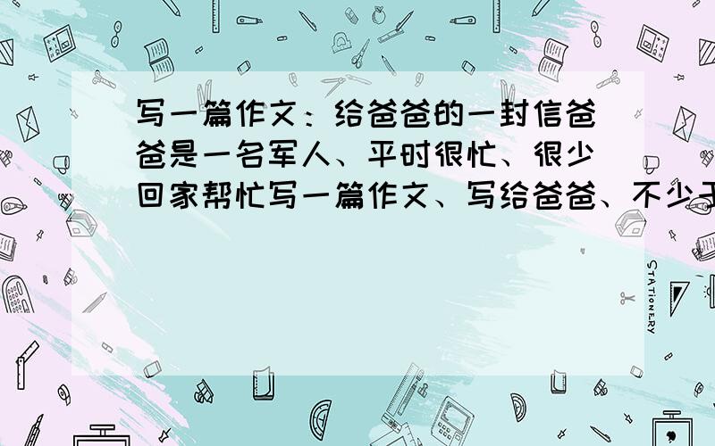 写一篇作文：给爸爸的一封信爸爸是一名军人、平时很忙、很少回家帮忙写一篇作文、写给爸爸、不少于700字、