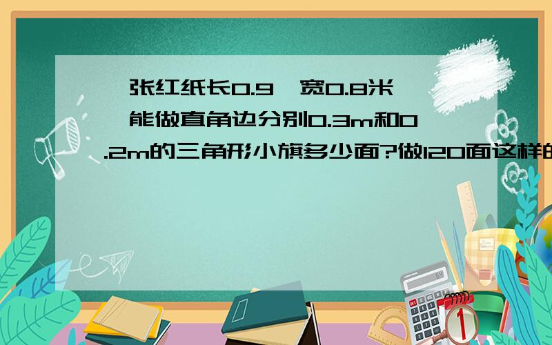 一张红纸长0.9,宽0.8米,能做直角边分别0.3m和0.2m的三角形小旗多少面?做120面这样的小旗需要多少张纸?