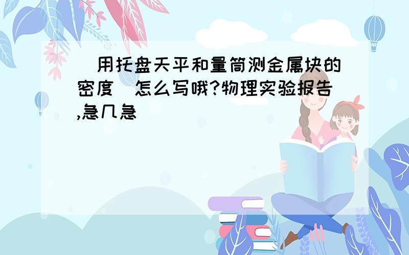 （用托盘天平和量筒测金属块的密度）怎么写哦?物理实验报告,急几急