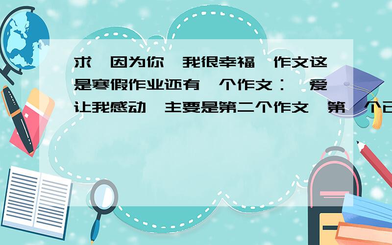 求《因为你,我很幸福》作文这是寒假作业还有一个作文：《爱让我感动》主要是第二个作文,第一个已解决、、第一个如果有好的的话也可以给我发