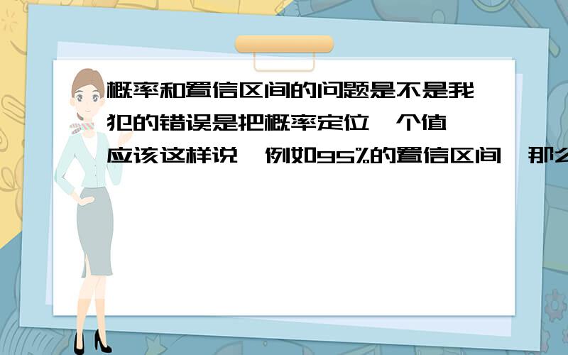 概率和置信区间的问题是不是我犯的错误是把概率定位一个值,应该这样说,例如95%的置信区间,那么对一个落入这个区间的样本,认定其是这个分布,错误的概率小于5％.对一个没有落入这个区间