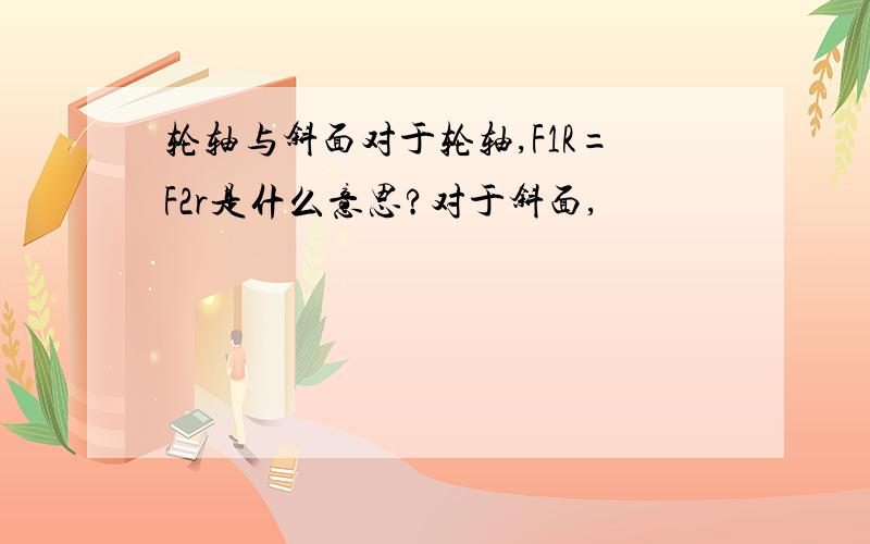 轮轴与斜面对于轮轴,F1R=F2r是什么意思?对于斜面,