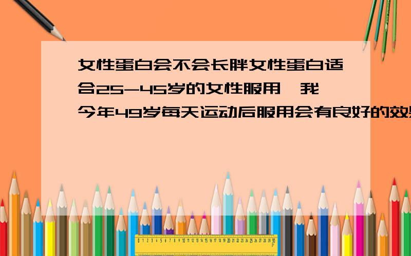 女性蛋白会不会长胖女性蛋白适合25-45岁的女性服用,我今年49岁每天运动后服用会有良好的效果吗,每天晚上健身结束时间大概10点,之后我服用一代,大概11点左右睡觉,