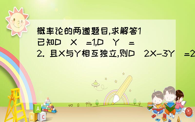 概率论的两道题目,求解答1 已知D(X)=1,D(Y)=2. 且X与Y相互独立,则D（2X-3Y）=2 若X~N（2,5）Y~N（1,3）,且X和Y相互独立 则Z=2X-3Y=具体怎么做?