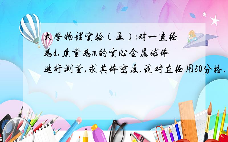 大学物理实验（五）：对一直径为d,质量为m的实心金属球体进行测量,求其体密度.现对直径用50分格.对一直径为d,质量为m的实心金属球体进行测量,求其体密度.现对直径用50分格游标卡尺进行5