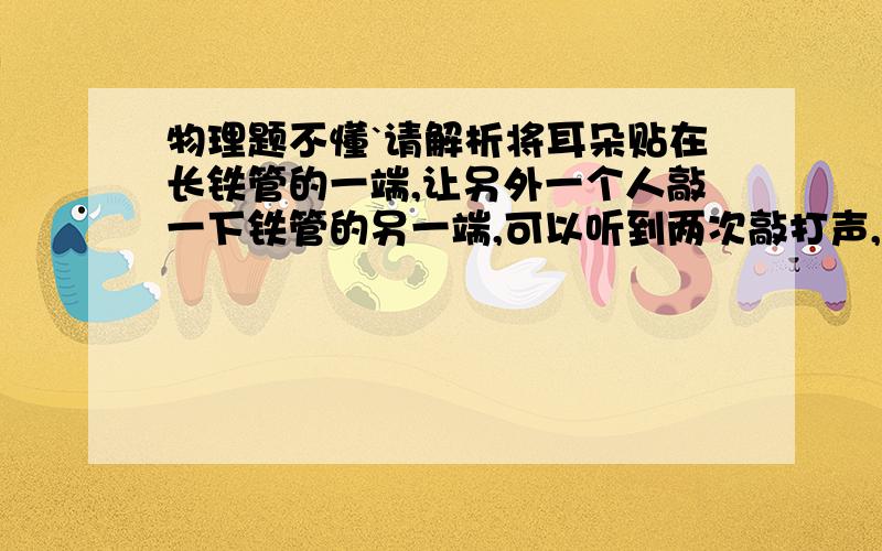 物理题不懂`请解析将耳朵贴在长铁管的一端,让另外一个人敲一下铁管的另一端,可以听到两次敲打声,间隔时间为两秒,铁管长多少`?我做的; 已知;T=2 第1次T=1 铁管的传播速度为5200M/S 求;S米 解;