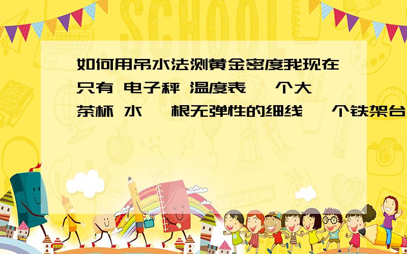 如何用吊水法测黄金密度我现在只有 电子秤 温度表 一个大茶杯 水 一根无弹性的细线 一个铁架台 如何测黄金的密度茶杯了的水不能溢出来的